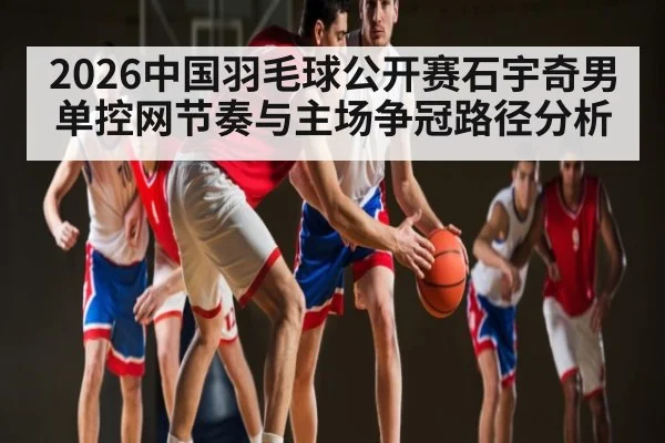 2026中国羽毛球公开赛石宇奇男单控网节奏与主场争冠路径分析