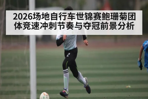 2026场地自行车世锦赛鲍珊菊团体竞速冲刺节奏与夺冠前景分析