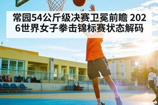 常园54公斤级决赛卫冕前瞻 2026世界女子拳击锦标赛状态解码