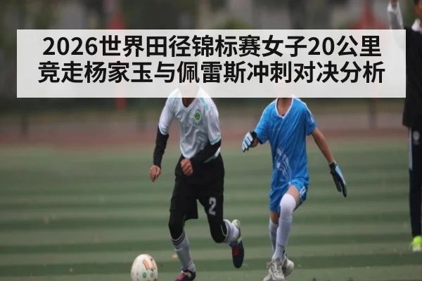 2026世界田径锦标赛女子20公里竞走杨家玉与佩雷斯冲刺对决分析
