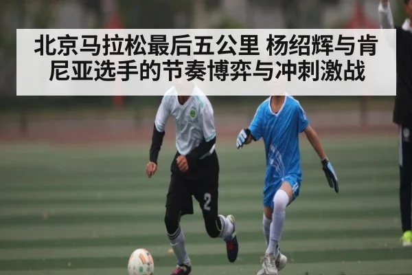 北京马拉松最后五公里 杨绍辉与肯尼亚选手的节奏博弈与冲刺激战